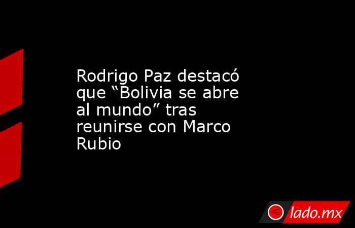 Rodrigo Paz destacó que “Bolivia se abre al mundo” tras reunirse con Marco Rubio. Noticias en tiempo real