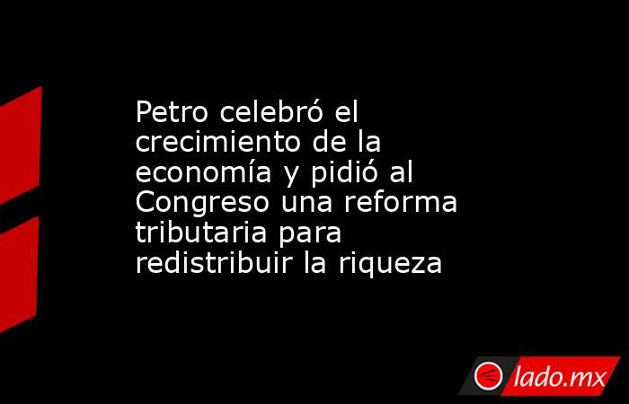 Petro celebró el crecimiento de la economía y pidió al Congreso una reforma tributaria para redistribuir la riqueza. Noticias en tiempo real