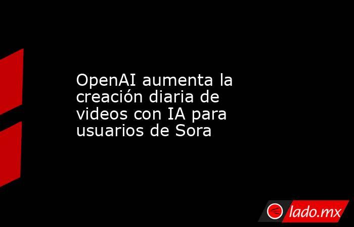 OpenAI aumenta la creación diaria de videos con IA para usuarios de Sora. Noticias en tiempo real