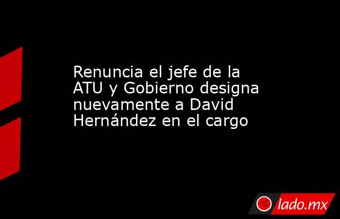 Renuncia el jefe de la ATU y Gobierno designa nuevamente a David Hernández en el cargo. Noticias en tiempo real