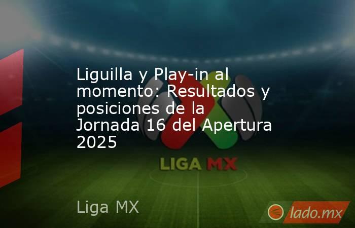 Liguilla y Play-in al momento: Resultados y posiciones de la Jornada 16 del Apertura 2025. Noticias en tiempo real