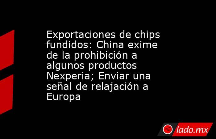 Exportaciones de chips fundidos: China exime de la prohibición a algunos productos Nexperia; Enviar una señal de relajación a Europa. Noticias en tiempo real