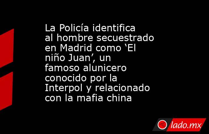 La Policía identifica al hombre secuestrado en Madrid como ‘El niño Juan’, un famoso alunicero   conocido por la Interpol y relacionado con la mafia china. Noticias en tiempo real