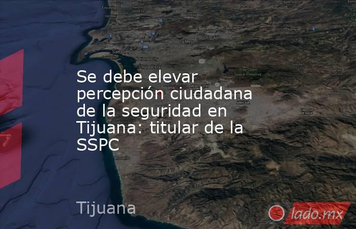 Se debe elevar percepción ciudadana de la seguridad en Tijuana: titular de la SSPC. Noticias en tiempo real