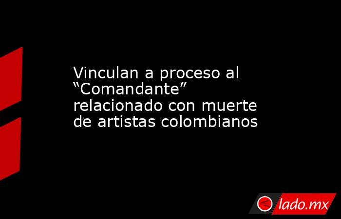 Vinculan a proceso al “Comandante” relacionado con muerte de artistas colombianos. Noticias en tiempo real
