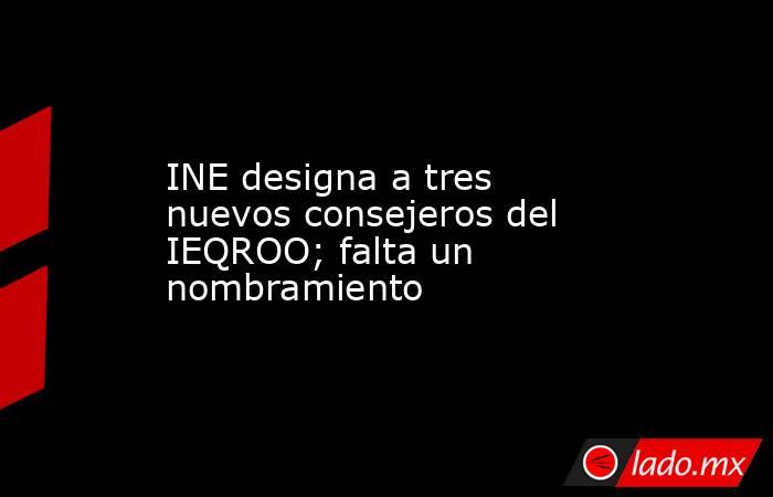 INE designa a tres nuevos consejeros del IEQROO; falta un nombramiento. Noticias en tiempo real