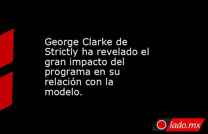 George Clarke de Strictly ha revelado el gran impacto del programa en su relación con la modelo.. Noticias en tiempo real