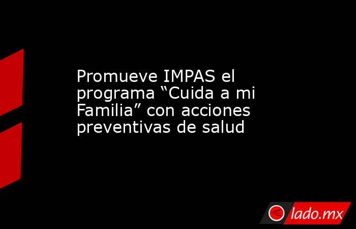 Promueve IMPAS el programa “Cuida a mi Familia” con acciones preventivas de salud. Noticias en tiempo real