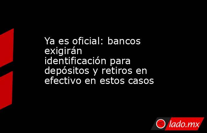 Ya es oficial: bancos exigirán identificación para depósitos y retiros en efectivo en estos casos. Noticias en tiempo real