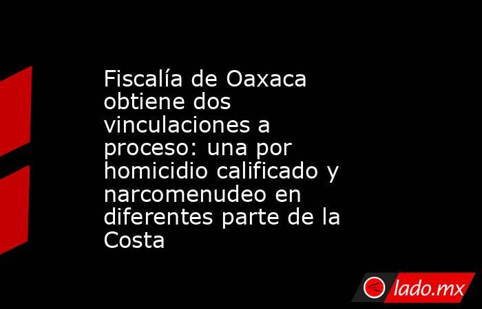 Fiscalía de Oaxaca obtiene dos vinculaciones a proceso: una por homicidio calificado y narcomenudeo en diferentes parte de la Costa. Noticias en tiempo real