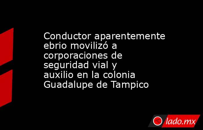 Conductor aparentemente ebrio movilizó a corporaciones de seguridad vial y auxilio en la colonia Guadalupe de Tampico. Noticias en tiempo real