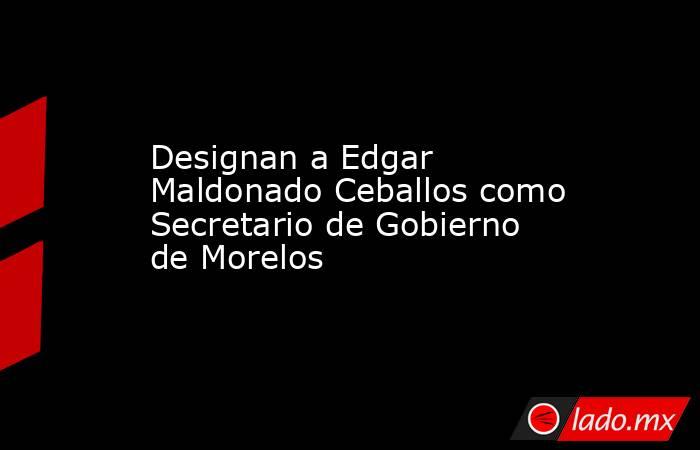 Designan a Edgar Maldonado Ceballos como Secretario de Gobierno de Morelos. Noticias en tiempo real