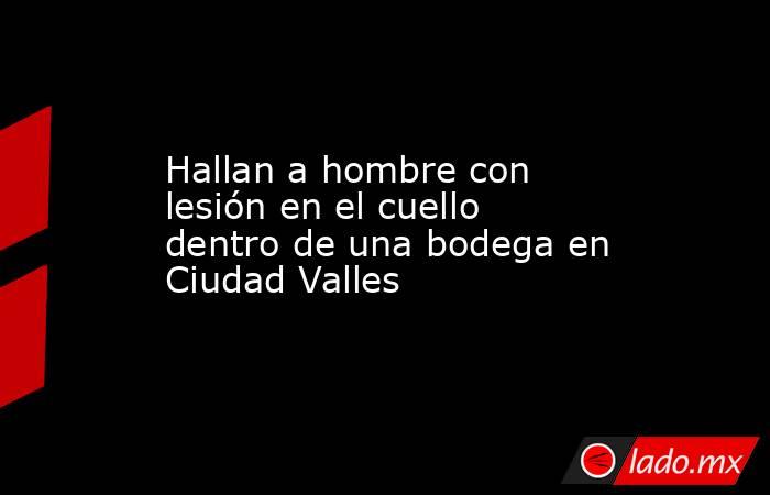 Hallan a hombre con lesión en el cuello dentro de una bodega en Ciudad Valles. Noticias en tiempo real