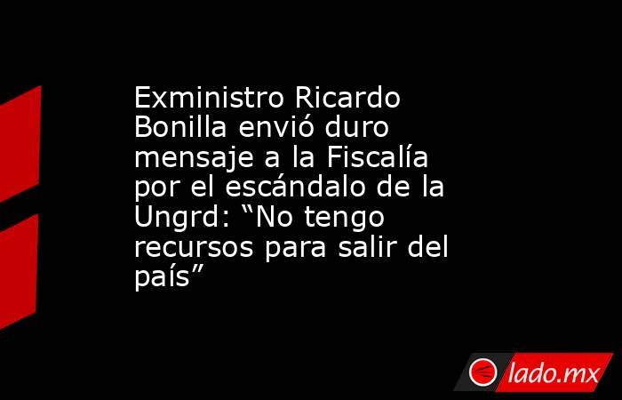 Exministro Ricardo Bonilla envió duro mensaje a la Fiscalía por el escándalo de la Ungrd: “No tengo recursos para salir del país” . Noticias en tiempo real