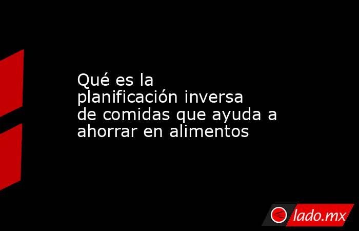 Qué es la planificación inversa de comidas que ayuda a ahorrar en alimentos. Noticias en tiempo real