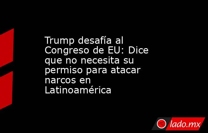 Trump desafía al Congreso de EU: Dice que no necesita su permiso para atacar narcos en Latinoamérica. Noticias en tiempo real
