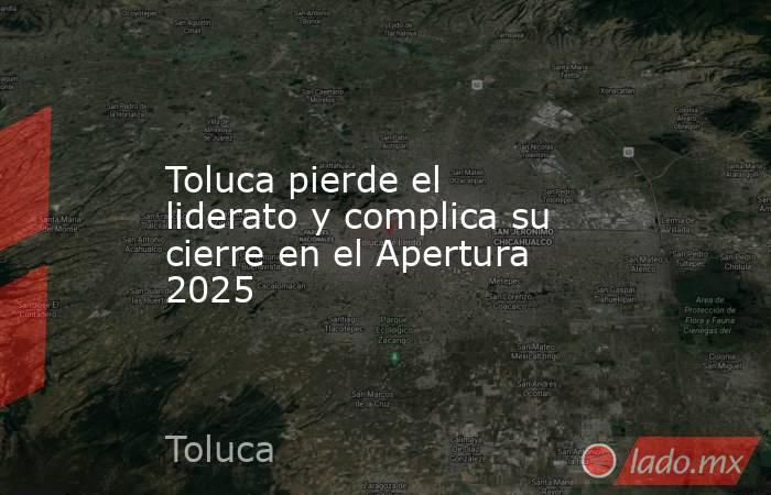 Toluca pierde el liderato y complica su cierre en el Apertura 2025. Noticias en tiempo real