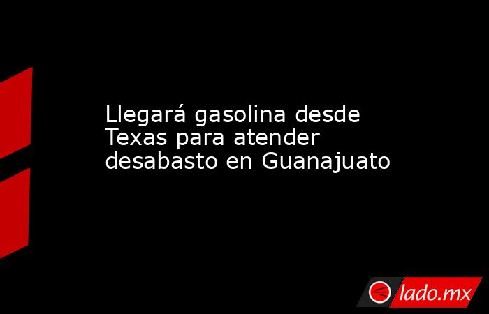 Llegará gasolina desde Texas para atender desabasto en Guanajuato. Noticias en tiempo real