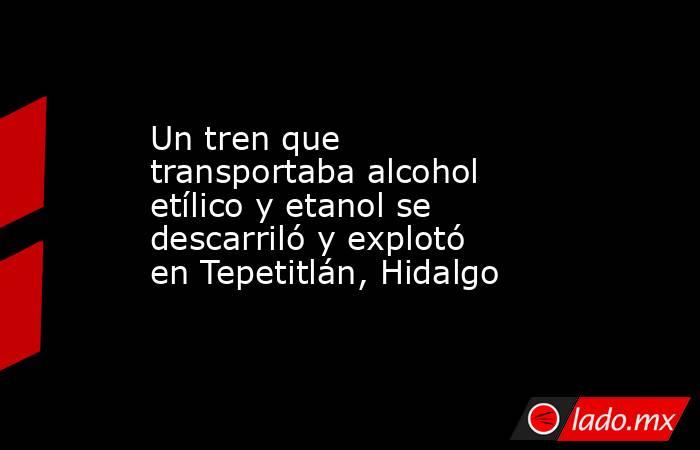 Un tren que transportaba alcohol etílico y etanol se descarriló y explotó en Tepetitlán, Hidalgo. Noticias en tiempo real