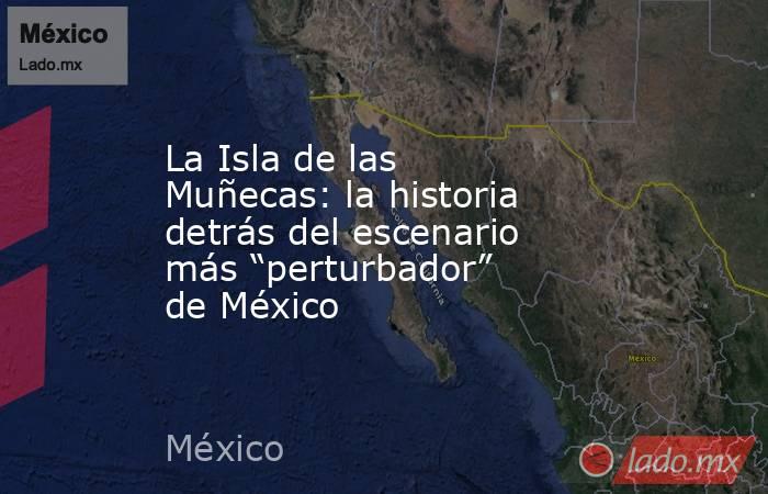 La Isla de las Muñecas: la historia detrás del escenario más “perturbador” de México. Noticias en tiempo real