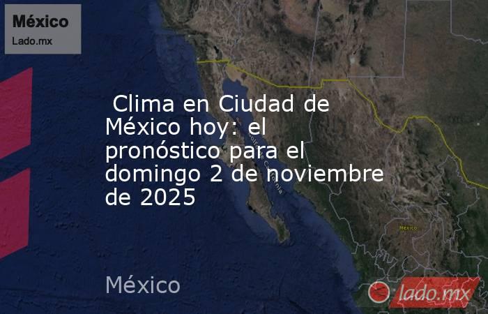  Clima en Ciudad de México hoy: el pronóstico para el domingo 2 de noviembre de 2025. Noticias en tiempo real