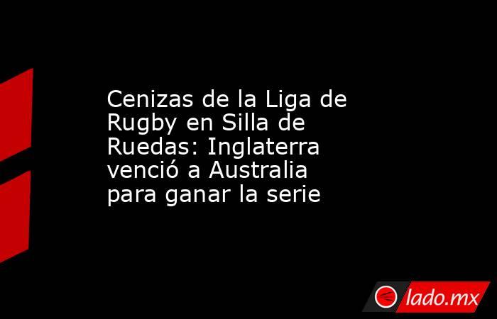 Cenizas de la Liga de Rugby en Silla de Ruedas: Inglaterra venció a Australia para ganar la serie. Noticias en tiempo real