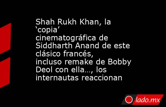 Shah Rukh Khan, la ‘copia’ cinematográfica de Siddharth Anand de este clásico francés, incluso remake de Bobby Deol con ella…, los internautas reaccionan. Noticias en tiempo real