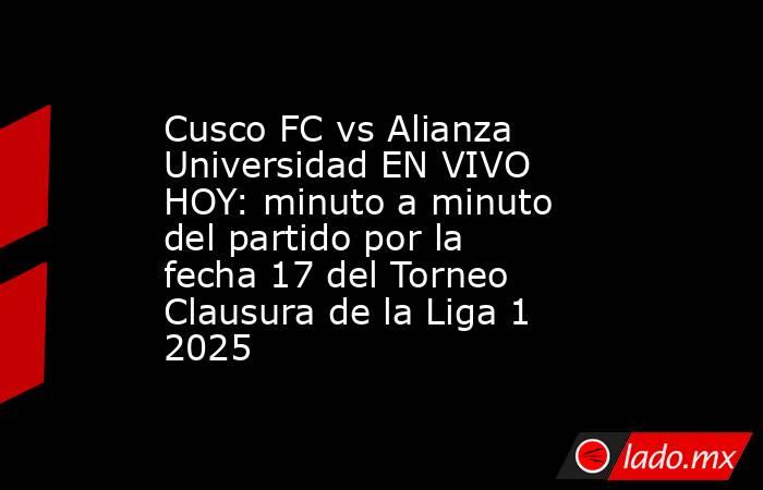 Cusco FC vs Alianza Universidad EN VIVO HOY: minuto a minuto del partido por la fecha 17 del Torneo Clausura de la Liga 1 2025. Noticias en tiempo real