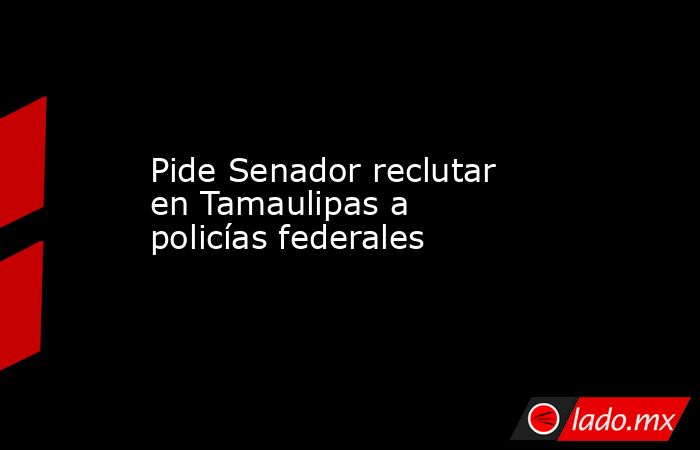 Pide Senador reclutar en Tamaulipas a policías federales. Noticias en tiempo real