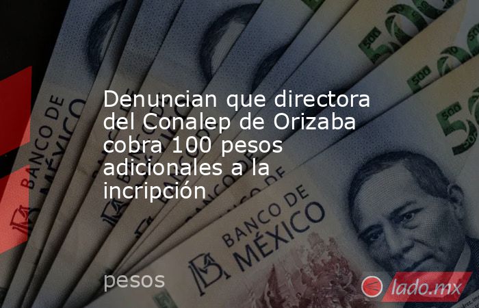 Denuncian que directora del Conalep de Orizaba cobra 100 pesos adicionales a la incripción. Noticias en tiempo real