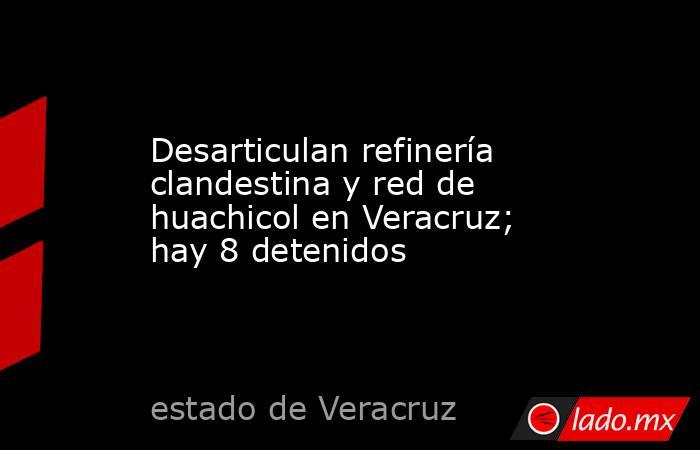Desarticulan refinería clandestina y red de huachicol en Veracruz; hay 8 detenidos. Noticias en tiempo real