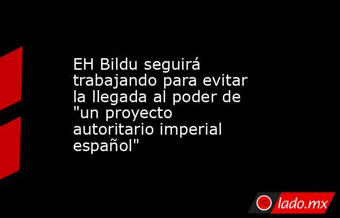 EH Bildu seguirá trabajando para evitar la llegada al poder de 