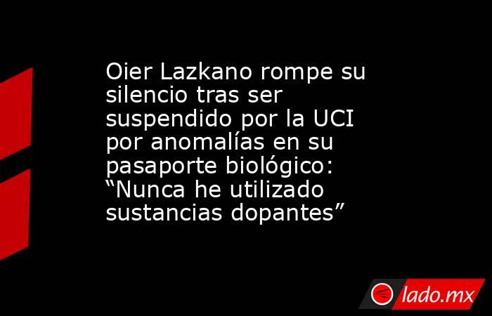 Oier Lazkano rompe su silencio tras ser suspendido por la UCI por anomalías en su pasaporte biológico: “Nunca he utilizado sustancias dopantes”. Noticias en tiempo real