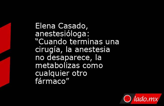 Elena Casado, anestesióloga: “Cuando terminas una cirugía, la anestesia no desaparece, la metabolizas como cualquier otro fármaco” . Noticias en tiempo real