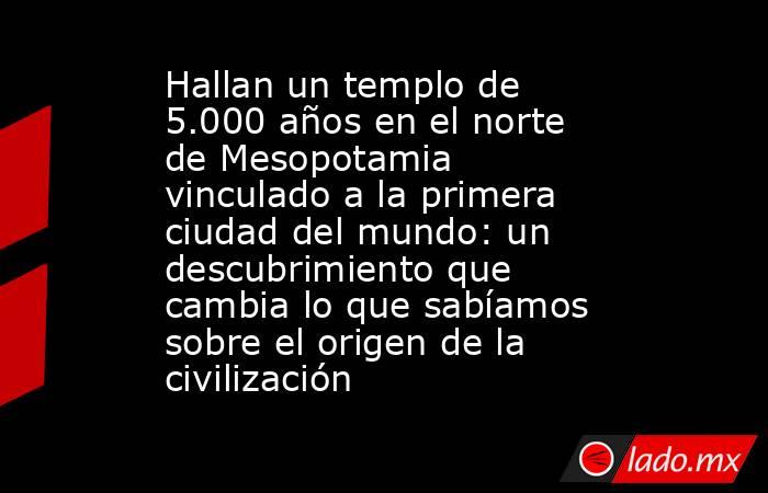 Hallan un templo de 5.000 años en el norte de Mesopotamia vinculado a la primera ciudad del mundo: un descubrimiento que cambia lo que sabíamos sobre el origen de la civilización. Noticias en tiempo real