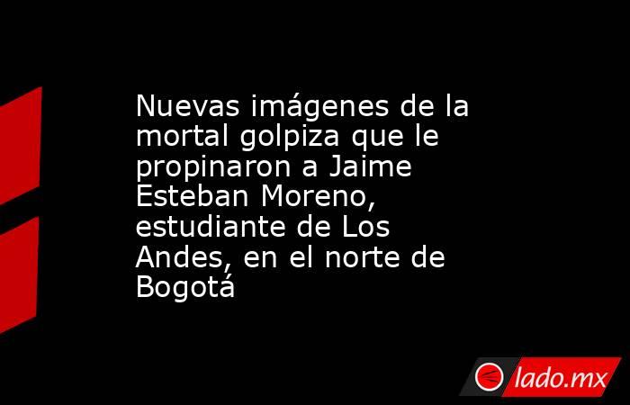 Nuevas imágenes de la mortal golpiza que le propinaron a Jaime Esteban Moreno, estudiante de Los Andes, en el norte de Bogotá . Noticias en tiempo real