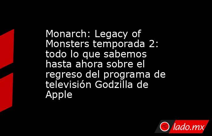 Monarch: Legacy of Monsters temporada 2: todo lo que sabemos hasta ahora sobre el regreso del programa de televisión Godzilla de Apple. Noticias en tiempo real