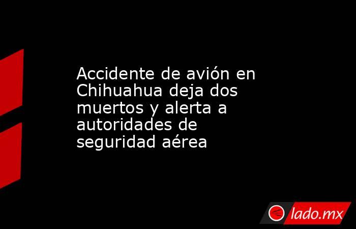 Accidente de avión en Chihuahua deja dos muertos y alerta a autoridades de seguridad aérea. Noticias en tiempo real