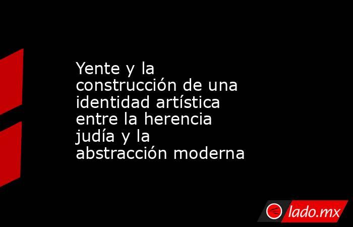 Yente y la construcción de una identidad artística entre la herencia judía y la abstracción moderna. Noticias en tiempo real