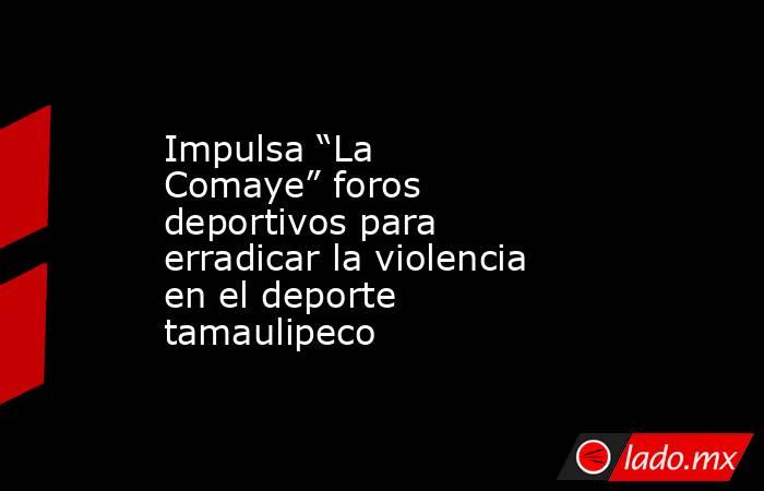 Impulsa “La Comaye” foros deportivos para erradicar la violencia en el deporte tamaulipeco. Noticias en tiempo real