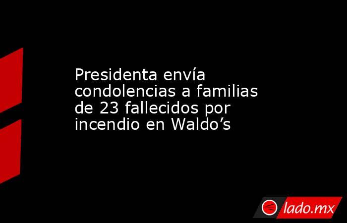 Presidenta envía condolencias a familias de 23 fallecidos por incendio en Waldo’s. Noticias en tiempo real