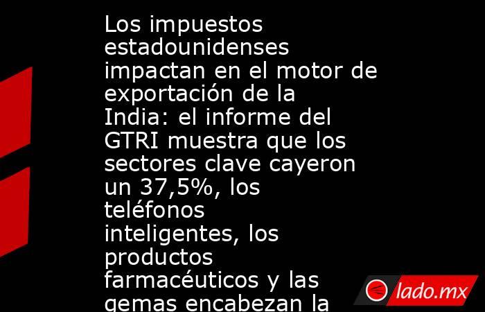 Los impuestos estadounidenses impactan en el motor de exportación de la India: el informe del GTRI muestra que los sectores clave cayeron un 37,5%, los teléfonos inteligentes, los productos farmacéuticos y las gemas encabezan la lista.. Noticias en tiempo real