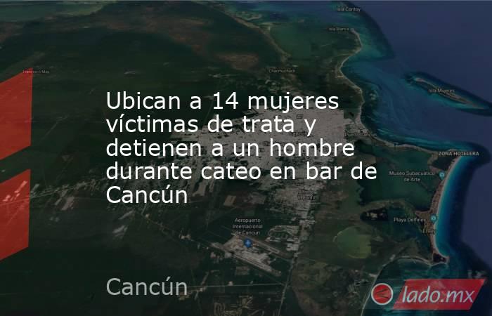Ubican a 14 mujeres víctimas de trata y detienen a un hombre durante cateo en bar de Cancún. Noticias en tiempo real