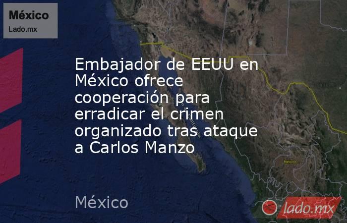 Embajador de EEUU en México ofrece cooperación para erradicar el crimen organizado tras ataque a Carlos Manzo. Noticias en tiempo real