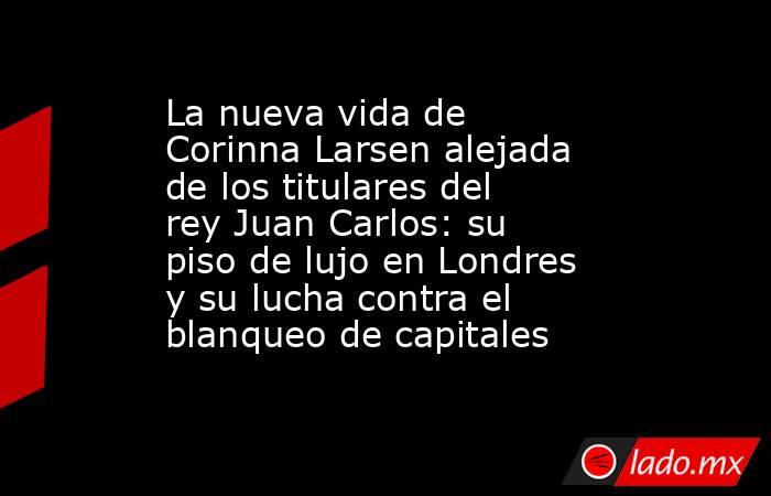 La nueva vida de Corinna Larsen alejada de los titulares del rey Juan Carlos: su piso de lujo en Londres y su lucha contra el blanqueo de capitales. Noticias en tiempo real