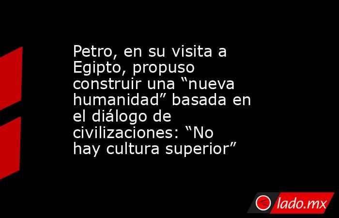 Petro, en su visita a Egipto, propuso construir una “nueva humanidad” basada en el diálogo de civilizaciones: “No hay cultura superior”. Noticias en tiempo real
