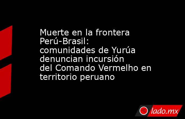 Muerte en la frontera Perú-Brasil: comunidades de Yurúa denuncian incursión del Comando Vermelho en territorio peruano. Noticias en tiempo real