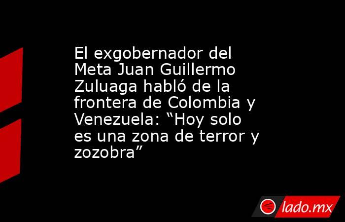El exgobernador del Meta Juan Guillermo Zuluaga habló de la frontera de Colombia y Venezuela: “Hoy solo es una zona de terror y zozobra”. Noticias en tiempo real