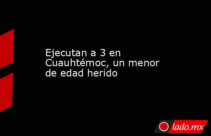 Ejecutan a 3 en Cuauhtémoc, un menor de edad herido. Noticias en tiempo real