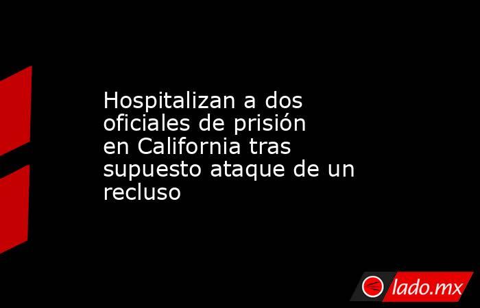 Hospitalizan a dos oficiales de prisión en California tras supuesto ataque de un recluso. Noticias en tiempo real